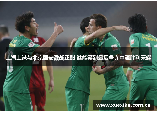 上海上港与北京国安激战正酣 谁能笑到最后争夺中超胜利荣耀