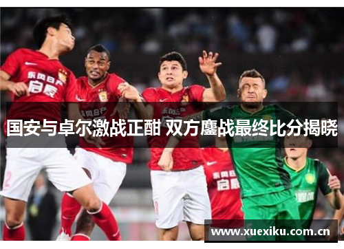 国安与卓尔激战正酣 双方鏖战最终比分揭晓